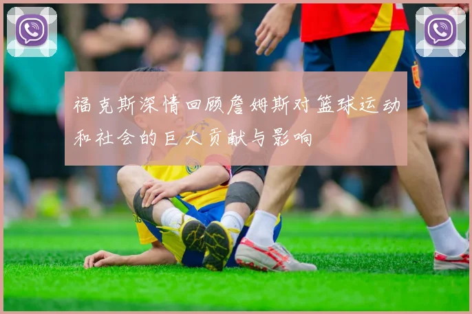 福克斯深情回顾詹姆斯对篮球运动和社会的巨大贡献与影响