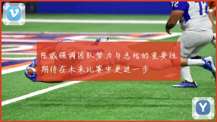 陈威强调团队努力与总结的重要性期待在未来比赛中更进一步