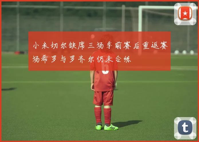 小米切尔缺席三场季前赛后重返赛场希罗与罗齐尔仍未合练