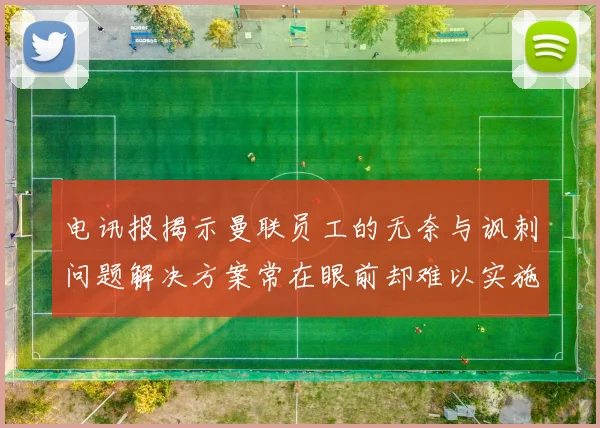 电讯报揭示曼联员工的无奈与讽刺问题解决方案常在眼前却难以实施