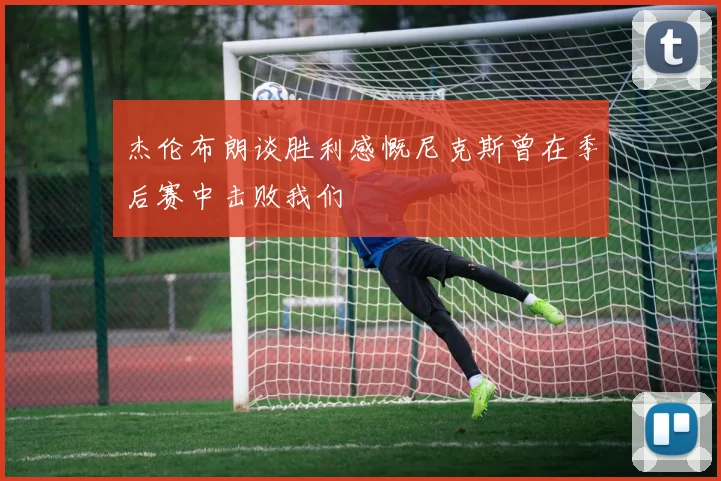 杰伦布朗谈胜利感慨尼克斯曾在季后赛中击败我们
